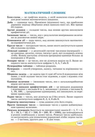 141
МАТЕМАТИЧНИЙ СЛОВНИК
Блок-схема — це графічна модель, у якій зазначено етапи роботи
для розв’язання математичного завдання.
Доба — одиниця часу. Проміжок (відтинок) часу, що приблизно
дорівнює періоду обертання землі навколо своєї осі. Він триває
24 години.
Зручні доданки — складові числа, над якими зручно виконувати
арифметичні дії.
Іменоване число — число, яке є результатом вимірювання величи-
ни за допомогою певної міри.
Компоненти дії — пара чисел, над якими виконується математич-
на (арифметична) дія.
Кругле число — натуральне число, запис якого закінчується одним
або кількома нулями.
Лічильні одиниці — у десятковій системі числення (нумерації) —
це одиниця, десяток, сотня, тисяча і далі, які складають основу
лічби. Кожна наступна лічильна (розрядна) одиниця більша за
попередню в 10 разів.
Непарне число — це число, яке не ділиться націло на 2. Запис не-
парного числа закінчується цифрою 1, 3, 5, 7 або 9.
Нумераційна таблиця — таблиця розрядів.
Нумерація — спосіб утворення, запису, читання та порівняння чи-
сел.
Обернена задача — це задача про ті самі об’єкти й відношення між
ними, у якій шукане число стає відомим, а одне з відомих стає
шуканим.
Одиниця величини — іменоване число, яке є загальноприйнятою
мірою цієї величини.
Особливі випадки арифметичних дій — це випадки додавання
і віднімання з числами 0 та 1, множення і ділення з числами 0,
1, 10, 100, ... (розрядними одиницями), які виконують за окре-
мими правилами.
Парне число — число, яке ділиться на 2 без остачі. Запис парного
числа закінчується цифрою 0, 2, 4, 6 або 8.
Периметр многокутника — сума довжин усіх його сторін.
Просте іменоване число — іменоване число з одним найменуван-
ням одиниці величини.
Римська нумерація базується на використанні знаків (І = 1, V = 5,
X = 10, L = 50, C = 100, D = 500, M = 1000), що повторюються
в різних комбінаціях у записі числа. Римські числа здебільшо-
го застосовують для позначення порядкової лічби: перша части-
на  — І частина, другого дня — ІІ дня тощо.
 