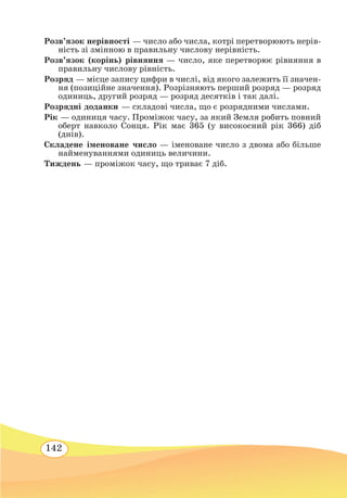 142
Розв’язок нерівності — число або числа, котрі перетворюють нерів-
ність зі змінною в правильну числову нерівність.
Розв’язок (корінь) рівняння — число, яке перетворює рівняння в
правильну числову рівність.
Розряд — місце запису цифри в числі, від якого залежить її значен-
ня (позиційне значення). Розрізняють перший розряд — розряд
одиниць, другий розряд — розряд десятків і так далі.
Розрядні доданки — складові числа, що є розрядними числами.
Рік — одиниця часу. Проміжок часу, за який Земля робить повний
оберт навколо Сонця. Рік має 365 (у високосний рік 366) діб
(днів).
Складене іменоване число — іменоване число з двома або більше
найменуваннями одиниць величини.
Тиждень — проміжок часу, що триває 7 діб.
 