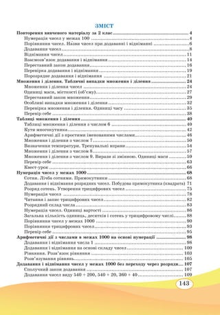 143
ЗМІСТ
Повторення вивченого матеріалу за 2 клас............................................................ 4
Нумерація чисел у межах 100
.
...............................................................4
Порівняння чисел. Н˜азви чисел при додаванні і відніманні........................6
Додавання чисел...................................................................................8
Віднімання чисел................................................................................11
Взаємозв’язок додавання і віднімання...................................................14
Переставний закон додавання...............................................................16
Перевірка додавання і віднімання.........................................................19
Порозрядне додавання і віднімання
.
.....................................................21
Множення і ділення. Табличні випадки множення і ділення............................ 24
Множення і ділення чисел...................................................................24
Одиниці маси, місткості (об’єму)...........................................................27
Переставний закон множення...............................................................29
Особливі випадки множення і ділення...................................................32
Перевірка множення і ділення. Одиниці часу.........................................35
Перевір себе.......................................................................................38
Таблиці множення і ділення................................................................................... 40
Таблиці множення і ділення з числом 6.................................................40
Кути многокутника.............................................................................42
Арифметичні дії з простими іменованими числами..................................46
Множення і ділення з числом 7.............................................................50
Визначення температури. Тренувальні вправи........................................54
Множення і ділення з числом 8.............................................................57
Множення і ділення з числом 9. Вирази зі змінною. Одиниці маси............59
Перевір себе.......................................................................................63
Квест-урок.........................................................................................66
Нумерація чисел у межах 1000.............................................................................. 68
Сотня. Лічба сотнями. Прямокутники...................................................68
Додавання і віднімання розрядних чисел. Побудова прямокутника (квадрата).71
Розряд сотень. Утворення трицифрових чисел........................................75
Нумерація чисел
.
...............................................................................78
Читання і запис трицифрових чисел......................................................82
Розрядний склад числа........................................................................83
Нумерація чисел. Одиниці вартості.......................................................86
Загальна кількість одиниць, десятків і сотень у трицифровому числі.........88
Порівняння чисел у межах 1000...........................................................90
Порівняння трицифрових чисел............................................................93
Перевір себе.......................................................................................95
Арифметичні дії з числами в межах 1000 на основі нумерації
.
....................... 98
Додавання і віднімання числа 1............................................................98
Додавання і віднімання на основі складу чисел..................................... 100
Рівняння. Розв’язок рівняння............................................................ 103
Розв’язування рівнянь....................................................................... 105
Додавання і віднімання чисел у межах 1000 без переходу через розряди.... 107
Сполучний закон додавання............................................................... 107
Додавання чисел виду 540 + 200, 540 + 20, 360 + 40.............................. 109
 