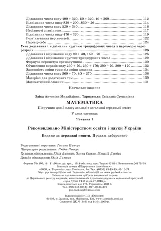 Додавання чисел виду 400 + 320, 40 + 320, 40 + 360.............................. 112
Віднімання чисел виду 830 – 200, 830 – 20........................................... 114
Додавання чисел виду 520 + 340......................................................... 116
Нерівності зі змінною........................................................................ 117
Віднімання чисел виду 470 – 320........................................................ 119
Розв’язування нерівностей................................................................. 122
Перевір себе..................................................................................... 124
Усне додавання і віднімання круглих трицифрових чисел з переходом через
розряди..................................................................................................................... 126
Додавання і віднімання виду 90 + 30, 150 – 70
.
.................................... 126
Додавання і віднімання круглих трицифрових чисел............................. 129
Формула периметра прямокутника..................................................... 130
Обчислення виразів виду 230 + 70, 230 + 170; 300 – 70, 300 – 170........... 132
Залежність зміни суми від зміни доданка............................................. 134
Додавання чисел виду 360 + 70, 40 + 270............................................. 136
Матеріал для додаткових тем.............................................................. 139
Математичний словник...................................................................... 141
Навчальне видання
Заїка Антоніна Михайлівна, Тарнавська Світлана Степанівна
МАТЕМАТИКА
Підручник для 3 класу закладів загальної середньої освіти
У двох частинах
Частина 1
Рекомендовано Міністерством освіти і науки України
Видано за державні кошти. Продаж заборонено
Редагування і верстання: Галина Панчук
Літературне редагування: Любов Левчук
Художнє оформлення: Юлія Литвин, Олена Сажко, Віталій Дзюбак
Дизайн обкладинки: Юлія Литвин
Формат 70х100/16. 11,66 ум. др. арк., 10,4 обл.-вид. арк. Тираж 52 894. Замовлення №179/05
Редакція газети «Підручники і посібники».
46000, м. Тернопіль, вул. Поліська, 6а. Тел.: (0352) 43-15-15; 43-10-21.
Збут: pip.ternopil@ukr.net Редакція: editoria@i.ua www.pp-books.com.ua
Свідоцтво про внесення суб’єкта видавничої справи
до Державного реєстру видавців, виготовлювачів і розповсюджувачів видавничої продукції
серія ДК № 5143 від 5.07.2016 р.
Книга-поштою: а/с 376, Тернопіль, 46011.
Тел.: 096-948-09-27, 097-50-35-376
pip.bookpost@gmail.com
Віддруковано у ПП «Юнісофт»
61036, м. Харків, вул. Морозова, 13б, www.ttornado.com.ua
Свідоцтво ДК № 3461 від 14.04.2009 р.
 