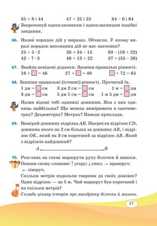 17
35 + 8 і 44	 47 + 25 і 25	 84 – 0 і 84
Запропонуй однокласникам і однокласницям подібні
завдання.
66. 	Назв˜и порядок дій у виразах. Обчисли. У якому ви-
разі порядок виконання дій не має значення?
25 + 5 ∙ 2
	
26 + 34 – 15 93 – (18 + 22)
42 – 7 ∙ 3 	 48 + 13 + 22 37 + (55 – 28)
67.	 Знайди невідомі доданки. Запиши правильні рівності.
18 + = 48 27 + = 40 + 72 = 85
68.  Запиши правильні (істинні) рівності. Прочитай їх.
1 дм =
 
см 3 дм 2 см =  см 1 м =
 
дм
3 дм =
 
см 5 дм 1 см =
 
см 1 м 5 дм =
 
дм
Назви відомі тобі одиниці довжини. Яка з цих оди-
ниць найбільша? Що можна вимірювати в сантиме-
трах? Дециметрах? Метрах? Наведи приклади.
69.	 Виміряй довжину відрізка AB. Накресли відрізок CD,
довжина якого на 2 см більша за довжину AB, і відрі-
зок OK, який на 3 см коротший за відрізок AB. Який
з відрізків найдовший?
70. 	 Розглянь на схемі маршрути руху білочки й мишки.
Опиши схему словами: угору; униз; праворуч;
ліворуч.
Скільки метрів подолали тварини до своїх домівок?
Один відрізок — це 5 м. Чий маршрут був коротший і
на скільки метрів?
Склади цікаву історію про мандрівку білочки й мишки.
A B
 