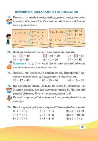 19
ПЕРЕВІРКА ДОДАВАННЯ І ВІДНІМАННЯ
75.	 Поясни, як знайти невідомий доданок, невідоме змен-
шуване, невідомий від’ємник за числовими й букве-
ними рівностями.
76. 	 Знайди невідомі числа. Прокоментуй свої дії.
36 + = 40		 – 40 = 20	 77 – = 60
36 + х = 40			 y – 40 = 20	 77 – z = 60
Примітка. x, y, z — малі букви латинської абетки,
які позначають невідомі числа.
77.  Перевір, чи правильно виконано дії. Використай ви-
сновок про зв’язок дій додавання і віднімання.
23 + 17 = 43	 86 – 25 = 52	 40 – 15 = 35
78. 	 Іра задумала число, додала до нього 8, отримала 15.
Мишко сказав, що Іра задумала число 8. Чи має він
рацію? Доведи. Яке ж число задумала Іра?
Складіть три подібні завдання й запропонуйте їх одне
одному.
79. 	 Який порядок дій у цих виразах? Виконай обчислення.
8 ∙ 2 + 9 ∙ 3 8 ∙ 5 – 7 ∙ 4 24 : 3 + 63 : 9
7 ∙ 8 + 4 ∙ 5 7 ∙ 5 – 6 ∙ 3 32 : 4 – 16 : 2
6 ∙ 7 + 7 ∙ 3 9 ∙ 8 – 4 ∙ 8 35 : 5 + 7 ∙ 2
13 – 3 = 10
13 = 10 + 3
3 = 13 – 10
m – n = k
m = k + n
n = m – k
8 + 2 = 10
8 = 10 – 2
2 = 10 – 8
a + b = c
a = c – b
b = c – a
 