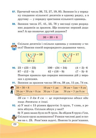 22
87.  Прочитай числа 36, 72, 27, 19, 85. Запиши їх у поряд-
ку спадання кількості десятків в одному рядку, а в
другому — у порядку зростання кількості одиниць.
88.	 Запиши числа 27, 41, 53, 78 у вигляді суми розряд-
них доданків за зразком. Що позначає перший дода-
нок? А що позначає другий доданок?
89.	 Скільки десятків і скільки одиниць у кожному з чи-
сел? Поясни спосіб порозрядного додавання чисел.
90. 	 23 + (23 + 23)		 100 – (34 + 34)		 (4 + 2) ∙ 6
87 – (12 – 5)	 42 + (18 – 9) (7 – 3) ∙ 8
Повтори правила про порядок виконання дій у вира-
зах з дужками.
91.  Запиши за зразком числа: 38 см, 38 дм, 15 дм, 74 см.
38 см = 3 дм 8 см — це перетворення одних оди-
ниць довжини в інші.
92. 	а) У вазі є 15 різних фруктів: 5 груш, 7 слив, а ре-
шта яблука. Скільки яблук у вазі?
б) У двох вазах було по 9 груш. За обідом 8 груш з’їли.
Скільки груш залишилося? Упиши числові дані в схе-
ми на с. 23. Розв’яжи задачі. Поясни їх розв’язання.
36 = 30 + 6
і
3 4 + 2 5 = 59
50 9 і10 7
4 9 – 3 2 = 17
38 = 30 + 8 10 см = 1 дм 38 см = 3дм + 8 см
38 см = 30 см + 8 см 30 см = 3 дм	 38 см = 3 дм 8 см
 