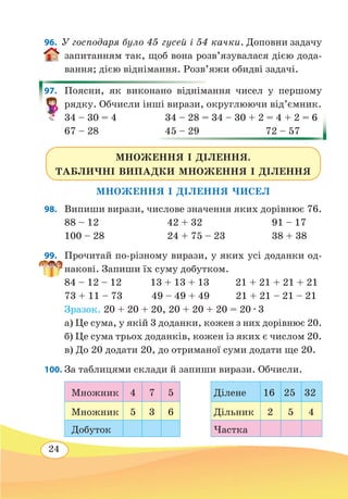 24
96.  У господаря було 45 гусей і 54 качки. Доповни задачу
запитанням так, щоб вона розв’я­зувалася дією дода-
вання; дією віднімання. Розв’яжи обидві задачі.
97.	 Поясни, як виконано віднімання чисел у першому
рядку. Обчисли інші вирази, округлюючи від’ємник.
34 – 30 = 4	 34 – 28 = 34 – 30 + 2 = 4 + 2 = 6
67 – 28
	
45 – 29
	
72 – 57
МНОЖЕННЯ І ДІЛЕННЯ.
ТАБЛИЧНІ ВИПАДКИ МНОЖЕННЯ І ДІЛЕННЯ
МНОЖЕННЯ І ДІЛЕННЯ ЧИСЕЛ
98.	 Випиши вирази, числове значення яких дорівнює 76.
88 – 12	 42 + 32	 91 – 17
100 – 28	 24 + 75 – 23	 38 + 38
99.	 Прочитай по-різному вирази, у яких усі доданки од-
накові. Запиши їх суму добутком.
84 – 12 – 12 13 + 13 + 13 21 + 21 + 21 + 21
73 + 11 – 73	 49 – 49 + 49 21 + 21 – 21 – 21
Зразок. 20 + 20 + 20, 20 + 20 + 20 = 20 ∙ 3
а) Це сума, у якій 3 доданки, кожен з них дорівнює 20.
б) Це сума трьох доданків, кожен із яких є числом 20.
в) До 20 додати 20, до отриманої суми додати ще 20.
100. За таблицями склади й запиши вирази. Обчисли.
Множник 4 7 5 Ділене 16 25 32
Множник 5 3 6 Дільник 2 5 4
Добуток Частка
 