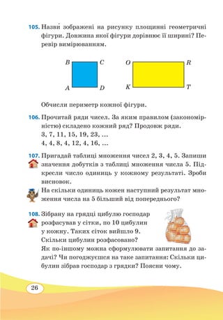 26
105. Назв˜и зображені на рисунку площинні геометричні
фігури. Довжина якої фігури дорівнює її ширині? Пе-
ревір вимірюванням.
Обчисли периметр кожної фігури.
106. Прочитай ряди чисел. За яким правилом (закономір-
ністю) складено кожний ряд? Продовж ряди.
3, 7, 11, 15, 19, 23, ...
4, 4, 8, 4, 12, 4, 16, ...
107. Пригадай таблиці множення чисел 2, 3, 4, 5. Запиши
значення добутків з таблиці множення числа 5. Під-
кресли число одиниць у кожному результаті. Зроби
висновок.
На скільки одиниць кожен наступний результат мно-
ження числа на 5 більший від попереднього?
108. Зібрану на грядці цибулю господар
розфасував у сітки, по 10 цибулин
у кожну. Таких сіток вийшло 9.
Скільки цибулин розфасовано?
Як по-іншому можна сформулювати запитання до за-
дачі? Чи погоджуєшся на таке запитання: Скільки ци-
булин зібрав господар з грядки? Поясни чому.
O
K
R
T
B
A
C
D
 