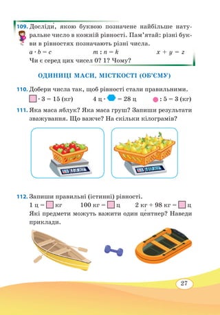 27
109. Досліди́, якою буквою позначене найбільше нату-
ральне число в кожній рівності. Пам’ятай: різні бук-
ви в рівностях позначають різні числа.
а ∙ b = c	 m : n = k	 х + y = z
Чи є серед цих чисел 0? 1? Чому?
ОДИНИЦІ МАСИ, МІСТКОСТІ (ОБ’ЄМУ)
110. Добери числа так, щоб рівності стали правильними.
∙ 3 = 15 (кг)	 4 ц ∙ = 28 ц : 5 = 3 (кг)
111. Яка маса яблук? Яка маса груш? Запиши результати
зважування. Що важче? На скільки кілограмів?
112. Запиши правильні (істинні) рівності.
1 ц = кг 100 кг = ц 2 кг + 98 кг = ц
Які предмети можуть важити один це�нтнер? Наведи
приклади.
13 кг 40 кг
 