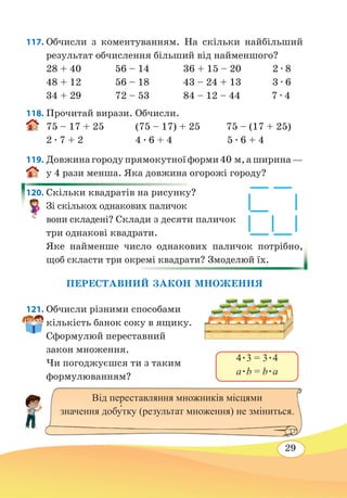 29
117. Обчисли з коментуванням. На скільки найбільший
результат обчислення більший від найменшого?
28 + 40 56 – 14 36 + 15 – 20 2 ∙ 8
48 + 12 56 – 18 43 – 24 + 13 3 ∙ 6
34 + 29 72 – 53 84 – 12 – 44 7 ∙ 4
118. Прочитай вирази. Обчисли.
75 – 17 + 25 (75 – 17) + 25 75 – (17 + 25)
2 ∙ 7 + 2 4 ∙ 6 + 4 5 ∙ 6 + 4
119. Довжинагородупрямокутноїформи40 м,аширина —
у 4 рази менша. Яка довжина огорожі городу?
120. Скільки квадратів на рисунку?
Зі скількох однакових паличок
вони складені? Склади з десяти паличок
три однакові квадрати.
Яке найменше число однакових паличок потрібно,
щоб скласти три окремі квадрати? Змоделюй їх.
ПЕРЕСТАВНИЙ ЗАКОН МНОЖЕННЯ
121. Обчисли різними способами
кількість банок соку в ящику.
Сформулюй переставний
закон множення.
Чи погоджуєшся ти з таким
формулюванням?
4 ∙ 3 = 3 ∙ 4
a ∙ b = b ∙ a
Від переставляння множників місцями
значення добу́тку (результат множення) не зміниться.
 