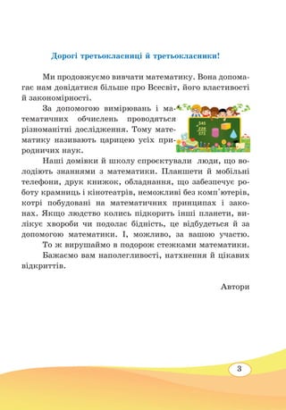 3
Дорогі третьокласниці й третьокласники!
	
Ми продовжуємо вивчати математику. Вона допома-
гає нам довідатися більше про Всесвіт, його властивості
й закономірності.
	
За допомогою вимірювань і ма-
тематичних обчислень проводяться
різноманітні дослідження. Тому мате-
матику називають царицею усіх при-
родничих наук.
	
Наші домівки й школу спроєктували люди, що во-
лодіють знаннями з математики. Планшети й мобільні
телефони, друк книжок, обладнання, що забезпечує ро-
боту крамниць і кінотеатрів, неможливі без комп'ютерів,
котрі побудовані на математичних принципах і зако-
нах. Якщо людство колись підкорить інші планети, ви-
лікує хвороби чи подолає бідність, це відбудеться й за
допомогою математики. І, можливо, за вашою участю.
	
То ж вирушаймо в подорож стежками математики.
	
Бажаємо вам наполегливості, натхнення й цікавих
відкриттів.
Автори
 
