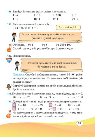 33
135. Знайди й запиши результати множення.
1 ∙ 5	 1 ∙ 10	 1 ∙ 100 1 ∙ 1
4 ∙ 1	 48 ∙ 1	 0 ∙ 1	 99 ∙ 1
136. Розглянь записи і поясни їх.
0 : 4 = 0, бо 0 ∙ 4 = 0
Обчисли.	0 : 1		 0 : 8		 0 : 25	0 : 100
Склади казку або розповідь про ділення нуля.
137. Переконайся.
Підказка. Спробуй добирати частку чисел 10 : 0 і роби-
ти перевірку множенням. Чи вдається тобі знайти (ді-
брати) частку?
Спробуй добирати частку на своїх прикладах ділення.
Зробіть висновок.
138. Порівняй число й значення виразу, коли відомо, що х = 0.
20 та х ∙ 20	 0 та 9 ∙ x	 x
 
та 0 : 8
139. Добери такі числа, щоб рівності стали правильними.
∙ 6 = 18 6 ∙ х = 24 : 2 = 0 32 : х = 8
∙ 1 = 9 9 ∙ х = 0 9 · = 0 х · 3 = 0
Чи задумувався / задумувалася ти над тим, чому мно-
ження і ділення з 0 та 1 є особливими?
0 : а = 0, а ≠ 0
Результатом ділення нуля на будь-яке число
(яке не є нулем) буде нуль.
Поділити будь-яке число на 0 неможливо,
бо частки а : 0 не існує.
 