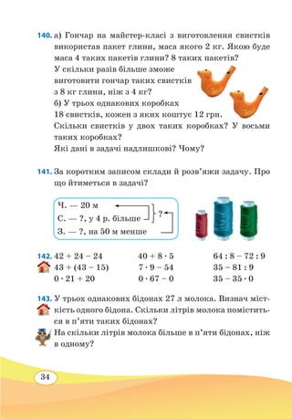 34
140. а) Гончар на майстер-класі з виготовлення свистків
використав пакет глини, маса якого 2 кг. Якою буде
маса 4 таких пакетів глини? 8 таких пакетів?
У скільки разів більше зможе
виготовити гончар таких свистків
з 8 кг глини, ніж з 4 кг?
б) У трьох однакових коробках
18 свистків, кожен з яких коштує 12 грн.
Скільки свистків у двох таких коробках? У восьми
таких коробках?
Які дані в задачі надлишкові? Чому?
141. За коротким записом склади й розв’яжи задачу. Про
що йтиметься в задачі?
142.	42 + 24 – 24 40 + 8 ∙ 5 64 : 8 – 72 : 9
43 + (43 – 15)
	
7 ∙ 9 – 54 35 – 81 : 9
0 ∙ 21 + 20	 0 ∙ 67 – 0 35 – 35 ∙ 0
143. У трьох однакових бідонах 27 л молока. Визнач міст-
кість одного бідона. Скільки літрів молока помістить-
ся в п’яти таких бідонах?
На скільки літрів молока більше в п’яти бідонах, ніж
в одному?
Ч. — 20 м
С. — ?, у 4 р. більше
З. — ?, на 50 м менше
?
 