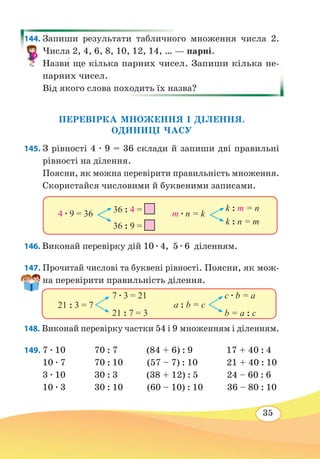 35
144. Запиши результати табличного множення числа 2.
Числа 2, 4, 6, 8, 10, 12, 14, … — парні.
Назви� ще кілька парних чисел. Запиши кілька не-
парних чисел.
Від якого слова походить їх назва?
ПЕРЕВІРКА МНОЖЕННЯ І ДІЛЕННЯ.
ОДИНИЦІ ЧАСУ
145. З рівності 4 ∙ 9 = 36 склади й запиши дві правильні
рівності на ділення.
Поясни, як можна перевірити правильність множення.
Скористайся числовими й буквеними записами.
146. Виконай перевірку дій 10 ∙ 4,  5 ∙ 6  діленням.
147. Прочитай числові та буквені рівності. Поясни, як мож-
на перевірити правильність ділення.
148. Виконай перевірку частки 54 і 9 множенням і діленням.
149.	7 ∙ 10 70 : 7 (84 + 6) : 9 17 + 40 : 4
10 ∙ 7 70 : 10 (57 – 7) : 10 21 + 40 : 10
3 ∙ 10 30 : 3 (38 + 12) : 5 24 – 60 : 6
10 ∙ 3 30 : 10 (60 – 10) : 10 36 – 80 : 10
4 ∙ 9 = 36 36 : 4 =
36 : 9 =
m ∙ n = k
k : m = n
k : n = m
21 : 3 = 7
7 ∙ 3 = 21
21 : 7 = 3
a : b = c
c ∙ b = a
b = а : с
 
