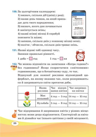 36
150. За цьогорічним календарем:
1) визнач, скільки діб (днів) у році;
2) назви день тижня, на який припа-
дає дата твого народження;
3) визнач, якого дня починається
й закінчується осінь;
4) назв˜и осінні місяці й спробуй
пояснити їх н˜азви;
5) запиши, скільки днів у кожному місяці осені;
6) полічи / обчисли, скільки днів триває осінь.
151. Назв˜и відомі тобі одиниці часу.
Запиши правильні рівності.
1 доба =
 
год	 1 год =
 
хв
152. Чи можна відповісти на запитання «Котра година?»
без годинника? Якщо скористатися «квітковими»
годинниками, що в ботанічному саду, то так.
Відшукай для кожної рослини відповідний ци-
ферблат, на якому вказано час, коли розкривають-
ся й закриваються квіти протягом доби.
Назва
рослини
Час відкри-
вання квітки
Час закриван-
ня квітки
Мак
польовий
4 год — 5 год 14 год — 15 год
Кульбаба 5 год — 6 год 14 год — 15 год
Час відкривання й закривання квітів у різних місце-
востях може дещо відрізнятися. Спостерігай за квіта-
ми й дізнайся час їхнього цвітіння у своїй місцевості.
 