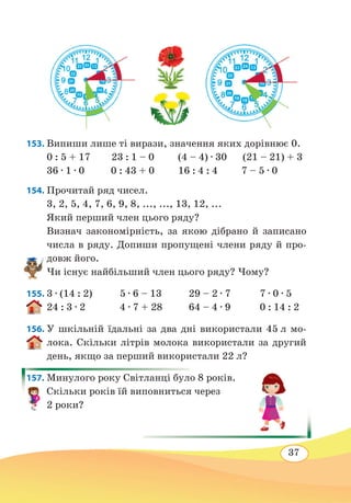37
153. Випиши лише ті вирази, значення яких дорівнює 0.
0 : 5 + 17 23 : 1 – 0 (4 – 4) ∙ 30 (21 – 21) + 3
36 ∙ 1 ∙ 0 0 : 43 + 0 16 : 4 : 4 7 – 5 ∙ 0
154. Прочитай ряд чисел.
3, 2, 5, 4, 7, 6, 9, 8, ..., ..., 13, 12, ...
Який перший член цього ряду?
Визнач закономірність, за якою дібрано й записано
числа в ряду. Допиши пропущені члени ряду й про-
довж його.
Чи існує найбільший член цього ряду? Чому?
155.	3 ∙ (14 : 2)	 5 ∙ 6 – 13	 29 – 2 ∙ 7	 7 ∙ 0 ∙ 5
24 : 3 ∙ 2	 4 ∙ 7 + 28	 64 – 4 ∙ 9	 0 : 14 : 2
156. У шкільній їдальні за два дні використали 45 л мо-
лока. Скільки літрів молока використали за другий
день, якщо за перший використали 22 л?
157. Минулого року Світланці було 8 років.
Скільки років їй виповниться через
2 роки?
 