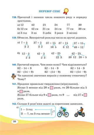 38
ПЕРЕВІР СЕБЕ
158. Прочитай і запиши числа кожного ряду в порядку
зростання.
а) 12	 42 21 24 77	 30
б) 12 см	 42 см 21 см 24 см 77 см 30 см
в) 3 год	 3 хв 3 доби 3 роки 3 місяці
159. Обчисли. Використай розклад числа на зручні доданки.
а)
б)
160. Прочитай вирази. Чим вони схожі? Чим відрізняються?
82 – 14 + 9	 82 – 14 – 9 82 + 14 – 9
82 – (14 + 9)	 82 – (14 – 9) 82 + (14 – 9)
Чи однакові значення виразів у кожному стовпчику?
Чому?
161. Продовж правильне твердження (міркування).
Якщо 5 менше від 20 в рази, то 20 більше від 5
в рази.
Якщо 27 більше від 9 в рази, то 9 ... від 27 в
рази.
162. Склади й розв’яжи задачі за короткими записами.
7 + 5
 
3  2
37 + 5
  
3 2
37 + 15
  
10 5
37 + 15
  
3 12
37 + 15
40 + 12
12 – 5
 
2  3
42 – 5
 
2  3
42 – 25
  
22 3
42 – 25
30  12  20 + 5
?
I — 5 год
II — ?, на 3 год менше
а)
 