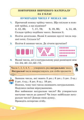4
НУМЕРАЦІЯ ЧИСЕЛ У МЕЖАХ 100
1.	 Прочитай кожну трійку чисел. Що спільне в кож-
ній трійці, а що відмінне?
2, 12, 20; 7, 17, 70; 9, 19, 90; 4, 14, 40.
Склади трійку подібних чисел. Запиши її.
2.	 Полічи десятками. Назв˜и й запиши круглі числа пер-
шої сотні. Скільки їх?
3.	 Полічи й запиши числа. Де лічити зручніше?
4.	 Назв˜и числа, які в натуральному ряді розміщені між
15 і 24; 40 і 51; 62 і 72.
5. 	 Запиши числа, які мають 3 дес.; 8 дес.; 5 дес. 2 од.;
3 дес. 4 од.;  8 дес. 8 од.;  10 дес.
Поясни, чому такі числа називають натуральними.
Поділися своїми міркуваннями.
Яке найменше натуральне число? Як утворюється
наступне число до даного? Чи існує найбільше нату-
ральне число? Доведи свою думку.
Проведіть почергово лічбу.
ПОВТОРЕННЯ ВИВЧЕНОГО МАТЕРІАЛУ
ЗА 2 КЛАС
Числа 1, 2, 3, 4, 5, … утворюють ряд натуральних чисел.
Натуральні числа використовують для лічби предметів.
 