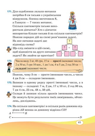 41
171. Для оздоблення ляльки-мотанки
потрібно 6 см тасьми з українським
візерунком. Оленка виготовила 8,
а Ганнуся — 7 таких мотанок.
Скільки сантиметрів тасьми вико-
ристали дівчатка? Хто з дівчаток
використав більше тасьми й на скільки сантиметрів?
Поясни порядок дій на схемі розв’язання задачі.
На яке питання задачі дає
відповідь схема?
Що слід змінити в цій схемі,
щоб відповісти на друге питання
задачі? Як знайти це простіше?
172. 
Поясни, чому 3 см — просте іменоване число, а число
4 дм 3 см — складене іменоване.
173. Запиши в одному рядку прості іменовані числа, а в
іншому — складені: 7 м, 2 дм, 17 ц 10 кг, 2 год 30 хв,
7 дм 4 см, 25 см, 48 л, 50 діб.
Склади й запиши кілька зразків іменованих чисел.
Це можуть бути результати твоїх вимірювань, обчис-
лень, досліджень.
174. На скільки сантиметрів і в скільки разів довжина від-
різка AB менша за довжину відрізка CD?
?
? ?
∙ ∙
+
Числа виду 2 кг, 48 грн, 15 м — прості іменовані числа;
2 ц 50 кг, 5 грн 10 коп., 1 дм 1 см, 4 м 5 дм, 2 год 30 хв —
складені іменовані числа.
C D
A B
 