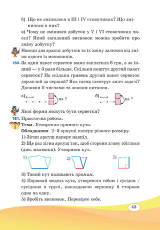 43
б)	 Що не змінилося в ІІІ і ІV стовпчиках? Що змі-
нилося в них?
в) Чому не змінився добуток у V і VI стовпчиках чи-
сел? Який загальний висновок можна зробити про
зміну добутку?
Наведи два зразки добутків та їх зміну залежно від змі-
ни одного із множників.
180. За один пакет серветок мама заплатила 6 грн, а за ін-
ший — у 3 рази більше. Скільки коштує другий пакет
серветок? На скільки гривень другий пакет серветок
дорожчий за перший? Яка схема ілюструє зміст задачі?
Доповни її числами та знаком питання.
a) 
	
б) 
Якої форми можуть бути серветки?
181. Практична робота.
Тема. Утворення прямого кута.
Обладнання. 2–3 аркуші паперу різного розміру.
1) Зігни аркуш паперу навпіл.
2) Ще раз зігни аркуш так, щоб сторони згину збіглися
(див. малюнки). Утворився кут.
3) Такий кут називають прямим.
4) Порівняй модель кута, утвореного тобою і сусідом /
сусідкою в групі, накладаючи вершину й сторони
одна на одну.
5) Зробіть висновок. Перевірте себе.
				
на ?
					
на ?
1) 2) 3)
 