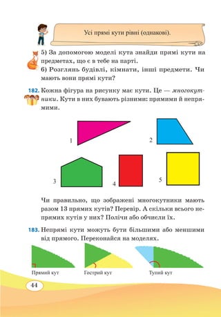 44
5) За допомогою моделі кута знайди прямі кути на
предметах, що є в тебе на парті.
6) Розглянь будівлі, кімнати, інші предмети. Чи
мають вони прямі кути?
182. Кожна фігура на рисунку має кути. Це — многокут-
ники. Кути в них бувають різними: прямими й непря-
мими.
Чи правильно, що зображені многокутники мають
разом 13 прямих кутів? Перевір. А скільки всього не-
прямих кутів у них? Полічи або обчисли їх.
183. Непрямі кути можуть бути більшими або меншими
від прямого. Переконайся на моделях.
Усі прямі кути рівні (однакові).
3 4
5
1 2
Гострий кутПрямий кут Тупий кут
 