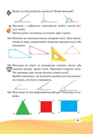45
Який кут більший від прямого? Який менший?
Виготов з підручних матеріалів моделі кутів різ-
них видів.
Організуйте виставку-колекцію груп кутів.
184. Покажи на многокутниках непрямі кути. Для визна-
чення їх виду скористайся моделлю прямого кута або
косинцем.
185. Виклади на парті за допомогою олівців, ниток або
смужок паперу прямі кути. Продовж сторони кута.
Чи змінився при цьому розхил сторін кута?
Зробіть висновок, чи залежить розмір кута від довжи-
ни сторін, які його утворюють.
186. Чим схожі й чим відрізняються фігури? Розглянь їх па-
рами.
O C K
S
R
T
Q
N
X
S
E
D
P K
 