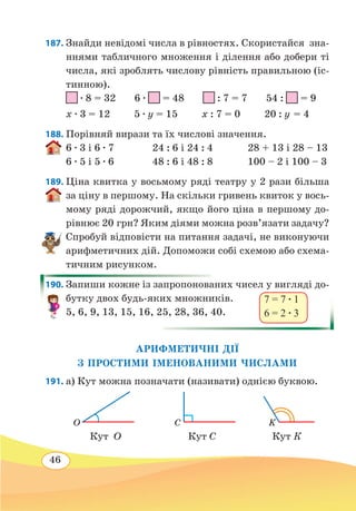 46
187. Знайди невідомі числа в рівностях. Скористайся зна-
ннями табличного множення і ділення або добери ті
числа, які зроблять числову рівність правильною (іс-
тинною).
∙ 8 = 32 6 ∙ = 48 : 7 = 7 54 : = 9
х ∙ 3 = 12 5 ∙ y = 15 х : 7 = 0 20 : y = 4
188. Порівняй вирази та їх числові значення.
6 ∙ 3 і 6 ∙ 7	 24 : 6 і 24 : 4 28 + 13 і 28 – 13
6 ∙ 5 і 5 ∙ 6	 48 : 6 і 48 : 8 100 – 2 і 100 – 3
189. Ціна квитка у восьмому ряді театру у 2 рази більша
за ціну в першому. На скільки гривень квиток у вось-
мому ряді дорожчий, якщо його ціна в першому до-
рівнює 20 грн? Яким діями можна розв’язати задачу?
Спробуй відповісти на питання задачі, не виконуючи
арифметичних дій. Допоможи собі схемою або схема-
тичним рисунком.
190. Запиши кожне із запропонованих чисел у вигляді до-
бутку двох будь-яких множників.
5, 6, 9, 13, 15, 16, 25, 28, 36, 40.
АРИФМЕТИЧНІ ДІЇ
З ПРОСТИМИ ІМЕНОВАНИМИ ЧИСЛАМИ
191. а) Кут можна позначати (називати) однією буквою.
Кут О Кут С Кут К
7 = 7 ∙ 1
6 = 2 ∙ 3
O C K
 