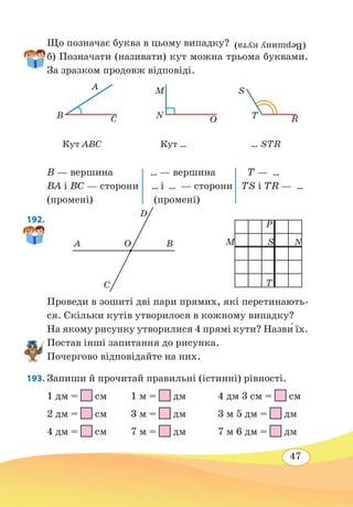 47
Що позначає буква в цьому випадку? (Вершинукута)
б) Позначати (називати) кут можна трьома буквами.
За зразком продовж відповіді.
B — вершина ... — вершина T — ...
ВА і ВС — сторони ... і ... — сторони ТS і TR — ...
(промені) (промені)
192. 
Проведи в зошиті дві пари прямих, які перетинають-
ся. Скільки кутів утворилося в кожному випадку?
На якому рисунку утворилися 4 прямі кути? Назви́ їх.
Постав інші запитання до рисунка.
Почергово відповідайте на них.
193. Запиши й прочитай правильні (істинні) рівності.
1 дм =
 
см 1 м =
 
дм 4 дм 3 см =
 
см
2 дм =
 
см 3 м =
 
дм 3 м 5 дм =
 
дм
4 дм =
 
см 7 м =
 
дм 7 м 6 дм =
 
дм
B
A
C N O
M
R
S
T
Кут ABC Кут ... ... STR
OA
D
C
B M
P
T
NS
 