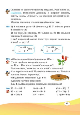 49
Складіть по одному подібному завданні. Розв’яжіть їх.
Підказка. Виміряйте довжину й ширину зошита,
парти, класу. Обчисліть (за власним вибором) їх пе-
риметри.
Можете завдання ускладнити або спростити.
198. 1) У скільки разів 48 більше від 8? У скільки разів
8 менше за 48?
2) На скільки одиниць 48 більше за 8? На скільки
одиниць 8 менше за 48?
Який короткий запис ілюструє перше завдання,
а який — друге?
199. а) Маса свіжозібраної шипшини 20 кг.
Після сушіння маса зменшилася
на 12 кг. Яка маса сушеної шипшини?
Чи споживав / споживала ти напої з шипшини?
Яка користь від неї? Поцікався в батьків або дізнайся
з інших джерел інформації.
б) Від тасьми завдовжки 6 дм 8 см
відрізали частину завдовжки
3 дм 4 см. Яка довжина тасьми, що залишилася?
200. 35 : 5 + 36 : 6
	
5 ∙ 8 + 6 ∙ 7 (24 + 30) : 6
40 – 42 : 6	 6 ∙ 3 + 6 ∙ 3 (72 – 24) : 6
48 + 36 : 9	 8 ∙ 7 – 9 ∙ 4 3 ∙ (70 – 65)
I — 48
II — 8
на ?
I — 48
II — 8
у ?
а) б)
 