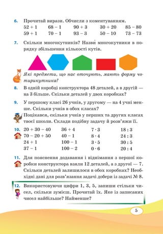 5
6.	 Прочитай вирази. Обчисли з коментуванням.
52 + 1	 68 – 1	 90 + 3	 30 + 20	 85 – 80
59 + 1	 70 – 1	 93 – 3	 50 – 10	 73 – 73
7. 	 Скільки многокутників? Назв˜и многокутники в по-
рядку збільшення кількості кутів.
Які предмети, що нас оточують, мають форму чо-
тирикутника?
8. 	 В одній коробці конструктора 48 деталей, а в другій —
на 3 більше. Скільки деталей у двох коробках?
9.	 У першому класі 26 учнів, у другому — на 4 учні мен-
ше. Скільки учнів в обох класах?
Поцікався, скільки учнів у перших та других класах
твоєї школи. Склади подібну задачу й розв’яжи її.
10.	 20 + 30 – 40	 36 + 4
70 – 20 + 50	 40 – 1
24 + 1	 100 – 1
37 – 1	 100 – 2
11. 	 Для пояснення додавання і віднімання з першої ко-
робки конструктора взяли 12 деталей, а з другої — 7.
Скільки деталей залишилося в обох коробках? Необ-
хідні дані для розв’язання задачі добери із задачі № 8.
12. 	 Використовуючи цифри 1, 3, 5, запиши стільки чи-
сел, скільки зумієш. Прочитай їх. Яке із записаних
чисел найбільше? Найменше?
7 ∙ 3
8 ∙ 4
3 ∙ 5
0 ∙ 6
18 : 3
24 : 3
30 : 5
20 : 4
 