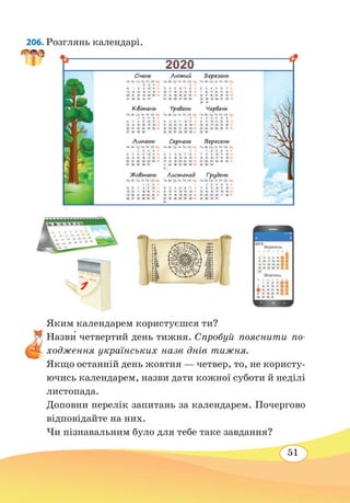 51
206. Розглянь календарі.
Яким календарем користуєшся ти?
Назви́ четвертий день тижня. Спробуй пояснити по-
ходження українських назв днів тижня.
Якщо останній день жовтня — четвер, то, не користу-
ючись календарем, назви дати кожної суботи й неділі
листопада.
Доповни перелік запитань за календарем. Почергово
відповідайте на них.
Чи пізнавальним було для тебе таке завдання?
 