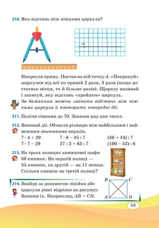 53
210. Яка відстань між ніжками циркуля?
Накресли пряму. Постав на ній точку А. «Покрокуй»
циркулем від неї по прямій 2 рази, 3 рази (якщо до-
статньо місця, то й більше разів). Щоразу називай
і записуй, яку відстань «пройшов» циркуль.
За бажанням можеш змінити відстань між ніж-
ками циркуля й повторити попередні дії.
211. Полічи сімками до 70. Запиши ряд цих чисел.
212. Виконай дії. Обчисли різницю між найбільшим і най-
меншим значеннями виразів.
7 ∙ 4 + 29	 7 ∙ 8 – 35 : 7	 (38 + 18) : 7
7 ∙ 7 – 29	 27 : 3 + 63 : 7	 (100 – 52) : 6
213. На трьох полицях книжкової шафи
88 книжок. На першій полиці —
35 книжок, на другій — на 11 менше.
Скільки книжок на третій полиці?
214. Знайди за допомогою лінійки або
циркуля рівні відрізки на рисунку.
Запиши їх. Наприклад, АВ = СD.
B
A
C
D
A
 