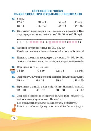 6
ПОРІВНЯННЯ ЧИСЕЛ.
Н˜АЗВИ ЧИСЕЛ ПРИ ДОДАВАННІ І ВІДНІМАННІ
13. 	Усно.
17 + 1			 37 + 3		 58 + 2	 60 + 8
18 – 1			 40 – 3		 58 + 3	 68 – 60
14. 	 Які числа пропущено на числовому промені? Яке
з пропущених чисел найменше? Найбільше? Чому?
15. 	 Запиши «сусідів» чисел 15, 29, 48, 70.
Яке із записаних чисел найменше? А яке найбільше?
16. 	 Поясни, що позначає цифра 5 у числах 75, 57, 50, 55.
Запиши останнє число у вигляді суми розрядних доданків.
17.	 Порівняй числа. Поясни.
9 і 29	 70 і 50	 72 і 75	 84 і 64
18.	 Обчисли суми, у яких перший доданок більший за другий.
25 + 4	 8 + 11	 79 + 1 32 + 23
19.	 Прочитай різниці, у яких від’ємник менший, ніж 30.
42 – 40	 40 – 10	 63 – 63	 47 – 20
20. 	 Зобрази в зошиті геометричні фігури (див. малюнок),
які не є многокутниками. Назв˜и їх.
Які предмети довкілля мають форму цих фігур?
Виготов з м’якого дроту такі й подібні до них фігури.
10 2 3 8 9 1915
 