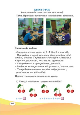 66
КВЕСТ-УРОК
(спортивно-інтелектуальне змагання)
	
Тема. Пригоди з табличним множенням і діленням.
Організація роботи.
•Створіть кілька груп, по 3–5 дітей у кожній.
•Працюйте в групі активно, допомагайте одні
одним, швидко й правильно виконуйте завдання.
•Будьте уважними, сміливими, дружними.
•Нагородою всім буде радість, усмішка.
•Завдання ви отримаєте від учителя / вчительки.
•Попередньо визначте час для обдумування /
	
розв’язання та відповідей.
Пропонуємо зразок завдань для уроку.
	
1) Чим дії множення і додавання подібні?
	
	 a · b =
			
k + k + k + k + k =
 