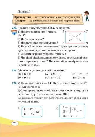 70
Пригадай:
270. Досліди́ прямокутник ABCD за планом.
1) Які сторони прямокутника
рівні?
2) Як їх називають?
3) Які кути має прямокутник?
4) Назв˜и й покажи протилежні кути прямокутника;
протилежні вершини; протилежні сторони.
5) Скільки вершин у прямокутника?
6) Чи рівні відрізки, які сполучають протилежні вер-
шини прямокутника? Переконайся вимірюванням
і зроби висновок.
271. Обчисли зру�чним для себе способом.
58 + 6 + 2	 57 – (24 + 6)	 37 + 37 – 37
39 + 9 + 1	 57 – (7 + 16)	 42 ∙ 2 – 42
272. а) Сума двох чисел — 43. Перше з них дорівнює 27.
Яке друге число?
б) Сума трьох чисел — 67. Яке третє число, якщо сума
першого і другого чисел дорівнює 43?
До кожного тексту математичного змісту обери його
короткий запис.
Прямокутник — це чотирикутник, у якого всі кути прямі.
Квадрат — це прямокутник, у якого всі сторони рівні.
B
A
C
D
I — 27
II — ?
43
1) I —
II —
III — ?
43
67
2)
 