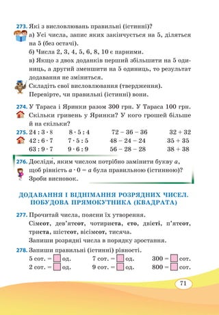 71
273. Які з висловлювань правильні (істинні)?
а) Усі числа, запис яких закінчується на 5, діляться
на 5 (без остачі).
б) Числа 2, 3, 4, 5, 6, 8, 10 є парними.
в) Якщо з двох доданків перший збільшити на 5 оди-
ниць, а другий зменшити на 5 одиниць, то результат
додавання не зміниться.
Складіть свої висловлювання (твердження).
Перевірте, чи правильні (істинні) вони.
274. У Тараса і Яринки разом 300 грн. У Тараса 100 грн.
Скільки гривень у Яринки? У кого грошей більше
й на скільки?
275. 24 : 3 ∙ 8 8 ∙ 5 : 4	 72 – 36 – 36	 32 + 32
42 : 6 ∙ 7 7 ∙ 5 : 5 48 – 24 – 24 35 + 35
63 : 9 ∙ 7 9 ∙ 6 : 9 56 – 28 – 28 38 + 38
276.	Досліди́, яким числом потрібно замінити букву а,
щоб рівність а ∙ 0 = а була правильною (істинною)?
Зроби висновок.
ДОДАВАННЯ І ВІДНІМАННЯ РОЗРЯДНИХ ЧИСЕЛ.
ПОБУДОВА ПРЯМОКУТНИКА (КВАДРАТА)
277. Прочитай числа, поясни їх утворення.
Сімсот, дев’ятсот, чотириста, сто, двісті, п’ятсот,
триста, шістсот, вісімсот, тисяча.
Запиши розрядні числа в порядку зростання.
278. Запиши правильні (істинні) рівності.
5 сот. =
 
од.	 7 сот. =
 
од. 300 =
 
сот.
2 сот. =
 
од.	 9 сот. =
 
од. 800 =
 
сот.
 