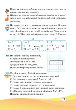 73
Якщо ти живеш поблизу школи, визнач відстань до
школи кроками (у кроках).
Цікаво, чи можна шлях до школи виміряти в купле-
тах пісні? А пиріжками? Запропонуй свої «одиниці»
довжини.
284. На трьох полицях газетного кіоску лежить 23 види
газет. Скільки видів газет на першій полиці, якщо на
другій — 8 видів, а на третій — на 3 види більше, ніж
на другій? Яка схема відображає зміст задачі? Поясни.
285. На аркуші паперу в клітинку
накресли прямокутник
зі сторонами 1 см і 3 см.
Добудуй його до квадрата.
Познач квадрат буквами PUMA.
286. Досліди квадрат PUMA за планом.
1) Скільки сторін, кутів, вершин має квадрат?
2) Які сторони в квадрата? А які кути?
3) Назви протилежні сторони квадрата.
4) Назви суміжні сторони і кути квадрата.
5) Назви й покажи його протилежні кути, вершини.
6) «На око» порівняй довжини відрізків PM і UA.
Перевір. Виконай вимірювання.
I — ?
II — 8
III — ?, на 3 б.
23
I — ?
II — 8
III — 3
23
I — ?
II — 8
III — ?
23
19
1) 2) 3)
 
