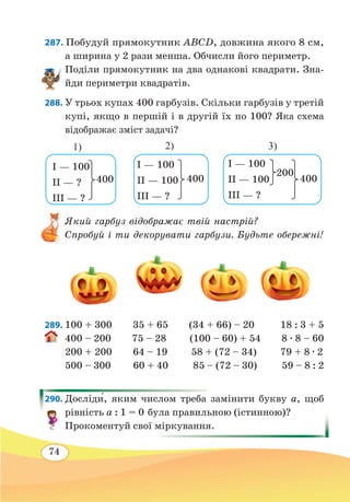 74
287. Побудуй прямокутник ABCD, довжина якого 8 см,
а ширина у 2 рази менша. Обчисли його периметр.
Поділи прямокутник на два однакові квадрати. Зна-
йди периметри квадратів.
288. У трьох купах 400 гарбузів. Скільки гарбузів у третій
купі, якщо в першій і в другій їх по 100? Яка схема
відображає зміст задачі?
Який гарбуз відображає твій настрій?
Спробуй і ти декорувати гарбузи. Будьте обережні!
289. 100 + 300 35 + 65 (34 + 66) – 20 18 : 3 + 5
400 – 200 75 – 28 (100 – 60) + 54 8 ∙ 8 – 60
200 + 200 64 – 19 58 + (72 – 34) 79 + 8 ∙ 2
500 – 300 60 + 40 85 – (72 – 30) 59 – 8 : 2
290. Досліди́, яким числом треба замінити букву а, щоб
рівність а : 1 = 0 була правильною (істинною)?
Прокоментуй свої міркування.
I — 100
II — ?
III — ?
400
I — 100
II — 100
III — ?
400
I — 100
II — 100
III — ?
400
200
1) 2) 3)
 