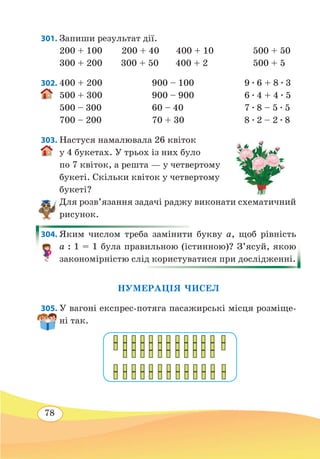 78
301. Запиши результат дії.
200 + 100 200 + 40 400 + 10	 500 + 50
300 + 200	 300 + 50 400 + 2	 500 + 5
302.	400 + 200	 900 – 100	 9 ∙ 6 + 8 ∙ 3
500 + 300	 900 – 900	 6 ∙ 4 + 4 ∙ 5
500 – 300	 60 – 40	 7 ∙ 8 – 5 ∙ 5
700 – 200	 70 + 30	 8 ∙ 2 – 2 ∙ 8
303. Настуся намалювала 26 квіток
у 4 букетах. У трьох із них було
по 7 квіток, а решта — у четвертому
букеті. Скільки квіток у четвертому
букеті?
Для розв’язання задачі раджу виконати схематичний
рисунок.
304. Яким числом треба замінити букву а, щоб рівність
а : 1 = 1 була правильною (істинною)? З’ясуй, якою
закономірністю слід користуватися при дослідженні.
НУМЕРАЦІЯ ЧИСЕЛ
305. У вагоні експрес-потяга пасажирські місця розміще-
ні так.
 