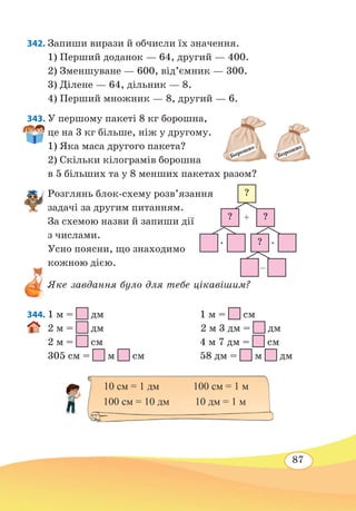 87
342. Запиши вирази й обчисли їх значення.
1) Перший доданок — 64, другий — 400.
2) Зменшуване — 600, від’ємник — 300.
3) Ділене — 64, дільник — 8.
4) Перший множник — 8, другий — 6.
343. У першому пакеті 8 кг борошна,
це на 3 кг більше, ніж у другому.
1) Яка маса другого пакета?
2) Скільки кілограмів борошна
в 5 більших та у 8 менших пакетах разом?
Розглянь блок-схему розв’язання
задачі за другим питанням.
За схемою назви й запиши дії
з числами.
Усно поясни, що знаходимо
кожною дією.
Яке завдання було для тебе цікавішим?
344.	1 м =
 
дм		 1 м =
 
см	
2 м =
 
дм			 2 м 3 дм =
 
дм	
2 м =
 
см		 4 м 7 дм =
 
см	
305 см =
 
м
 
см	 58 дм =
 
м
 
дм
Борошно
Борошно
?
? ?
?∙ ∙
+
–
10 см = 1 дм	 100 см = 1 м
100 см = 10 дм	 10 дм = 1 м
 