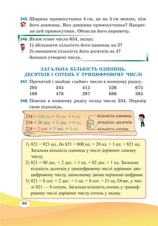88
345. Ширина прямокутника 4 см, це на 5 см менше, ніж
його довжина. Яка довжина прямокутника? Накрес-
ли цей прямокутник. Обчисли його периметр.
346. Яким стане число 654, якщо:
1) збільшити кількість його одиниць на 2?
2) зменшити кількість його десятків на 4?
Запиши утворені числа.
ЗАГАЛЬНА КІЛЬКІСТЬ ОДИНИЦЬ,
ДЕСЯТКІВ І СОТЕНЬ У ТРИЦИФРОВОМУ ЧИСЛІ
347. Прочитай і знайди «зайве» число в кожному рядку.
205	345	415	526	675
189	478	287	686	385
348. Поясни в кожному рядку склад числа 234. Перевір
свою відповідь.
	
234 = 200 од.+ 30 од. + 4 од.
234 = 20 дес. + 3 дес. + 4 од.
234 = 2 сот. + 3 дес. + 4 од.
234 кількість десятків
кількість одиниць
кількість сотень
1)	821 = 821 од., бо 821 = 800 од. + 20 од. + 1 од. = 821 од.
Загальна кількість одиниць у числі дорівнює самому
числу.
2)	821 = 80 дес. + 2 дес. + 1 од. = 82 дес. + 1 од. Загальна
кількість десятків у трицифровому числі дорівнює дво-
цифровому числу, записаному двома першими цифрами.
3)	821 = 8 сот. + 2 дес. + 1 од. = 8 сот. + 21 од. Отже, у чис-
лі 821 — 8 сотень. Загальна кількість сотень у трициф-
ровому числі дорівнює числу сотень у ньому.
 
