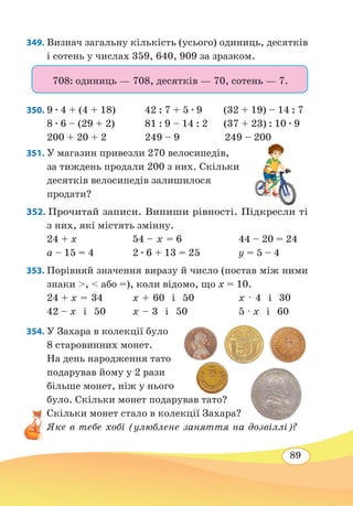 89
349. Визнач загальну кількість (усього) одиниць, десятків
і сотень у числах 359, 640, 909 за зразком.
708: одиниць — 708, десятків — 70, сотень — 7.
350.	9 ∙ 4 + (4 + 18) 42 : 7 + 5 ∙ 9 (32 + 19) – 14 : 7
8 ∙ 6 – (29 + 2)
	
81 : 9 – 14 : 2 (37 + 23) : 10 ∙ 9
200 + 20 + 2	 249 – 9 249 – 200
351. У магазин привезли 270 велосипедів,
за тиждень продали 200 з них. Скільки
десятків велосипедів залишилося
продати?
352. Прочитай записи. Випиши рівності. Підкресли ті
з них, які містять змінну.
24 + x	 54 – х = 6	 44 – 20 = 24
а – 15 = 4	 2 ∙ 6 + 13 = 25	 у = 5 – 4
353. Порівняй значення виразу й число (постав між ними
знаки ,  або =), коли відомо, що х = 10.
24 + x = 34	 x + 60 і 50	 x · 4 і 30
42 – x і 50	 x – 3 і 50	5 · x і 60
354. У Захара в колекції було
8 старовинних монет.
На день народження тато
подарував йому у 2 рази
більше монет, ніж у нього
було. Скільки монет подарував тато?
Скільки монет стало в колекції Захара?
Яке в тебе хобі (улюблене заняття на дозвіллі)?
 