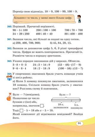 91
Перевір свою відповідь. 10  9, 100  99, 100  9.
360. Порівняй. Прочитай нерівності.
98 – 5 і 100 200 і 100 + 100 700 і 70 + 700
34 + 39 і 200 400 і 40 + 40 88 і 400 – 400
361. Запиши числа, які більші за подані на одну сотню.
а) 200, 400, 700, 900;	 б) 45, 84, 20, 15.
362. Запиши за допомогою цифр 5, 6, 3 різні трицифрові
числа. Цифри не мають повторюватися. Прочитай їх.
Розмісти числа в порядку зростання.
363. Укажи порядок виконання дій у виразах. Обчисли.
3 ∙ 8 + 8 ∙ 3 24 : 3 + 54 : 9 (53 – 48) ∙ (17 – 9)
9 ∙ 6 – 8 ∙ 4 18 : 2 – 18 : 9 (100 – 58) : (13 – 7)
364. У спортивних змаганнях брали участь команди учнів
зі шкіл району.
а) Коли 5 команд покинули змагання, залишилося
18 команд. Скільки команд брало участь у змаган-
нях? Розглянь схему й пояснення.
Було — ? (невідомо).
Позначимо це число
буквою х (ікс) або,
наприклад, значком .
Тоді: – 5 = 18 або х – 5 = 18.
Який компонент дії віднімання невідомий? Знайди
його.
Більшим є те число, у записі якого більше цифр.
Було — ?
18 к.
залишилося
5 к.
покинуло
 