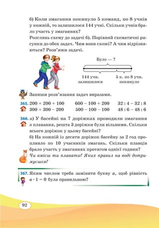92
б) Коли змагання покинуло 5 команд, по 8 учнів
у кожній, то залишилося 144 учні. Скільки учнів бра-
ло участь у змаганнях?
Розглянь схему до задачі б). Порівняй схематичні ри-
сунки до обох задач. Чим вони схожі? А чим відрізня-
ються? Розв’яжи задачі.
Запиши розв’язання задач виразами.
365. 200 + 200 + 100 600 – 100 + 200 32 : 4 – 32 : 8
300 + 300 – 200	 500 – 100 – 100 48 : 6 – 48 : 6
366. а) У басейні на 7 доріжках проводили змагання
з плавання, решта 3 доріжки були вільними. Скільки
всього доріжок у цьому басейні?
б) На кожній із десяти доріжок басейну за 2 год про-
пливло по 10 учасників змагань. Скільки плавців
брало участь у змаганнях протягом однієї години?
Чи вмієш ти плавати? Яких правил на воді дотри-
муєшся?
367. Яким числом треба замінити букву а, щоб рівність
а ∙ 1 = 0 була правильною?
Було — ?
144 учн.
залишилося
5 к. по 8 учн.
покинуло
 