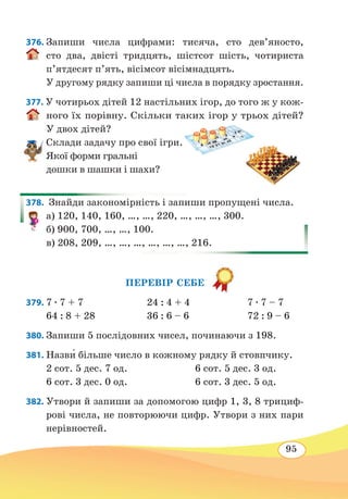 95
376. Запиши числа цифрами: тисяча, сто дев’яносто,
сто два, двісті тридцять, шістсот шість, чотириста
п’ятдесят п’ять, вісімсот вісімнадцять.
У другому рядку запиши ці числа в порядку зростання.
377. У чотирьох дітей 12 настільних ігор, до того ж у кож-
ного їх порівну. Скільки таких ігор у трьох дітей?
У двох дітей?
Склади задачу про свої ігри.
Якої форми гральні
дошки в шашки і шахи?
378.  Знайди закономірність і запиши пропущені числа.
а) 120, 140, 160, …, …, 220, …, …, …, 300.
б) 900, 700, …, …, 100.
в) 208, 209, …, …, …, …, …, …, 216.
ПЕРЕВІР СЕБЕ
379.	7 ∙ 7 + 7	 24 : 4 + 4	 7 ∙ 7 – 7
64 : 8 + 28	 36 : 6 – 6	 72 : 9 – 6
380. Запиши 5 послідовних чисел, починаючи з 198.
381. Назв˜и більше число в кожному рядку й стовпчику.
2 сот. 5 дес. 7 од.	 6 сот. 5 дес. 3 од.
6 сот. 3 дес. 0 од.	 6 сот. 3 дес. 5 од.
382. Утвори й запиши за допомогою цифр 1, 3, 8 трициф-
рові числа, не повторюючи цифр. Утвори з них пари
нерівностей.
 