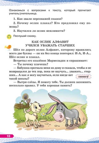 Ознакомься с вопросами к тексту, который прочитает	
учитель/учительница.
1.
	
Как звали персонажей сказки?
2.
	
Почему ослик плакал? Кто предложил ему по-
мощь?
3. Научился ли ослик вежливости?
Послушай сказку.
КАК ОСЛИК АЛФАВИТ
УЧИЛСЯ УВАЖАТЬ СТАРШИХ
Шёл по дороге ослик Алфавит, которому нравились
всего две буквы
 
— он их без конца повторял: И-А, И-А…
Шёл ослик и плакал.
Встретил его козлёнок Мармеладик и спрашивает:
— Ты почему плачешь?
— Бабушка прогнала меня из дому и сказала, чтобы я не
возвращался до тех пор, пока не научусь… уважать… стар-
ших… А
 
как я могу научиться, если нигде нет
такой школы?
— Вытри слёзы. Я помогу тебе. Ты должен запомнить
несколько правил. У
 
тебя хорошая память?
помог
10
 