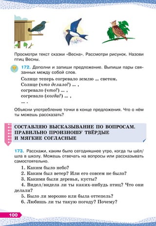 Просмотри текст сказки «Весна». Рассмотри рисунок. Назови
птиц Весны.
172.
	
Дополни и запиши предложение. Выпиши пары свя-
занных между собой слов.
Солнце теперь согревало землю … светом.
Солнце (что делало?) … ,
согревало (что?) … ,
согревало (когда?) … ,
… .
Объясни употребление точки в конце предложения. Что о нём
ты можешь рассказать?
С
оставляю высказывание
п
о во
п
росам.
Правильно
п
роизношу твёр
д
ые
и мягкие согласные
173.
	
Расскажи, каким было сегодняшнее утро, когда ты шёл/
шла в школу. Можешь отвечать на вопросы или рассказывать
самостоятельно.
1. Каким было небо?
2. Каким был ветер? Или его совсем не было?
3. Какими были деревья, кусты?
4. Видел/видела ли ты каких-нибудь птиц? Что они
делали?
5. Было ли морозно или была оттепель?
6. Любишь ли ты такую погоду? Почему?
100
 
