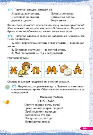 174.
	
Прочитай загадку. Отгадай её.
Я раскрываю почки.
В зелёные листочки
деревья одеваю.
Посевы поливаю.
Движения полна.
Зовут меня … .
Какие слова помогают представить весну живым существом?
(Они отвечают на вопрос что делаю?) Выпиши их. Подчеркни
буквы, которые обозначают мягкие согласные звуки.
175.
	
Прочитай народные весенние наблюдения. Объясни, как
ты их понимаешь.
1.
	
Если перелётные птицы летят стаями
 
— к дружной
весне.
2.
	
Длинные сосульки
 
— к долгой весне.
3.
	
Май холодный
 
— год хлебородный.
Разгадай ребусы.
Составь и запиши предложения с этими словами.
176.
	
Выучи стихотворение наизусть. Запиши по памяти по-
следние четыре строки. Объясни знаки препинания в конце
предложений.
Владимир Лифшиц
УТРО ГОДА
Светит солнце ярче, ярче!
Греет солнце жарче, жарче!
Пробуждается природа
постепенно ото сна.
Наступает утро года.
Начинается весна!
101
 