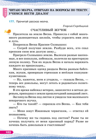 Читаю мол
ч
а, отве
ч
аю на во
п
росы
п
о тексту.
Уч
имся вести
д
иалог
177.
	
Прочитай рассказ молча.
Георгий Скребицкий
СЧАСТЛИВЫЙ ЖУЧОК
Прилетела на землю Весна. Принесла с собой много-
много разноцветных шелков, чтобы украсить ими леса
и луга.
Попросила Весна Красное Солнышко:
— Согрей получше землю. Разбуди всех, кто спал
крепким сном всю долгую зиму…
Пригрело Солнышко землю. Вылезли разные насеко-
мые, и все поползли, побежали, полетели на просторную
лесную поляну. Там их ждала Весна и начала наряжать
каждого из пришельцев…
Много красивых одежд раздала Весна разным бабоч-
кам, жукам, проворным стрекозам и весёлым скакунам-
кузнечикам.
— Ну, кажется, всем я угодила,
 
— сказала Весна,
 
—
теперь все довольны, могут летать и радоваться солнеч-
ному теплу.
В это время набежал ветерок, зашелестел в ветках де-
ревьев, приподнял с земли прошлогодний завядший лист.
Заглянула Весна под листок и увидела там маленького
невзрачного жучка.
— Кто ты такой?
 
— спросила его Весна.
 
— Как тебя
звать?
— Меня зовут Ивановым червячком,
 
— ответил ей
незнакомец.
— Почему же ты сидишь под листом? Разве ты не
хочешь получить от меня красивый наряд? Разве не
хочешь быть довольным и счастливым?
102
 