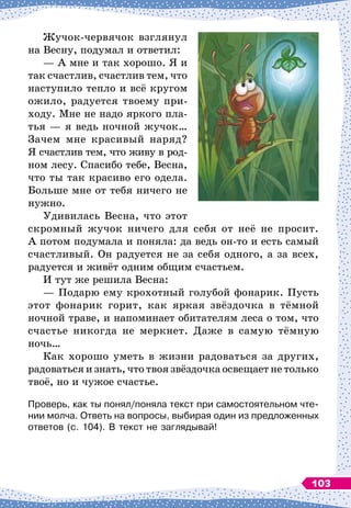 Жучок-червячок взглянул
на Весну, подумал и ответил:
— А 
мне и так хорошо. Я и
так счастлив, счастлив тем, что
наступило тепло и всё кругом
ожило, радуется твоему при-
ходу. Мне не надо яркого пла-
тья
 
— я ведь ночной жучок…
Зачем мне красивый наряд?
Я счастлив тем, что живу в род-
ном лесу. Спасибо тебе, Весна,
что ты так красиво его одела.
Больше мне от тебя ничего не
нужно.
Удивилась Весна, что этот
скромный жучок ничего для себя от неё не просит.
А
 
потом подумала и поняла: да ведь он-то и есть самый
счастливый. Он радуется не за себя одного, а за всех,
радуется и живёт одним общим счастьем.
И тут же решила Весна:
— Подарю ему крохотный голубой фонарик. Пусть
этот фонарик горит, как яркая звёздочка в тёмной
ночной траве, и напоминает обитателям леса о том, что
счастье никогда не меркнет. Даже в самую тёмную
ночь…
Как хорошо уметь в жизни радоваться за других,
радоваться и знать, что твоя звёздочка освещает не только
твоё, но и чужое счастье.
Проверь, как ты понял/поняла текст при самостоятельном чте-
нии молча. Ответь на вопросы, выбирая один из предложенных
ответов (с. 104). В
 
текст не заглядывай!
103
 