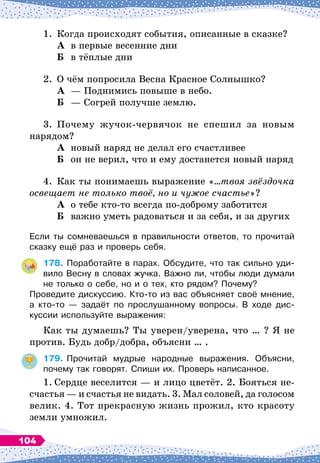 1.
	
Когда происходят события, описанные в сказке?
	А	 в первые весенние дни
	Б	
в тёплые дни
2.
	
О
 
чём попросила Весна Красное Солнышко?
	А	
— Поднимись повыше в небо.
	Б	
— Согрей получше землю.
3.
	
Почему жучок-червячок не спешил за новым
нарядом?
	А	 новый наряд не делал его счастливее
	Б	 он не верил, что и ему достанется новый наряд
4.
	
Как ты понимаешь выражение «…твоя звёздочка
освещает не только твоё, но и чужое счастье»?
	А	
о тебе кто-то всегда по-доброму заботится
	Б	
важно уметь радоваться и за себя, и за других
Если ты сомневаешься в правильности ответов, то прочитай
сказку ещё раз и проверь себя.
178.
	
Поработайте в парах. Обсудите, что так сильно уди-
вило Весну в словах жучка. Важно ли, чтобы люди думали
не только о себе, но и о тех, кто рядом? Почему?
Проведите дискуссию. Кто-то из вас объясняет своё мнение,
а кто-то
 
— задаёт по прослушанному вопросы. В
 
ходе дис-
куссии используйте выражения:
Как ты думаешь? Ты уверен/уверена, что … ? Я не
против. Будь добр/добра, объясни … .
179.
	
Прочитай мудрые народные выражения. Объясни,	
почему так говорят. Спиши их. Проверь написанное.
1.
	
Сердце веселится
 
— и лицо цветёт. 2. Бояться не-
счастья
 
— и счастья не видать. 3. Мал соловей, да голосом
велик. 4. Тот прекрасную жизнь прожил, кто красоту
земли умножил.
104
 