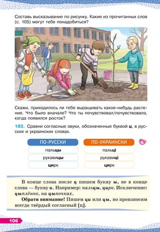 Составь высказывание по рисунку. Какие из прочитанных слов
(с. 105) могут тебе понадобиться?
Скажи, приходилось ли тебе выращивать какое-нибудь расте-
ние. Что было вначале? Что ты почувствовал/почувствовала,
когда появился росток?
183.
	
Сравни согласные звуки, обозначенные буквой ц, в рус-
ских и украинских словах.
пальцы пальці
рукавицы рукавиці
цирк цирк
ПО-РУССКИ ПО-УКРАИНСКИ
В конце слова после ц пишем букву ы, не в конце
слова
 
— букву и. Например: пальцы, цирк. Исключение:
цыплёнок, на цыпочках.
О
брати внимание! Пишем ци или цы, но произносим
всегда твёрдый согласный [ц].
106
 