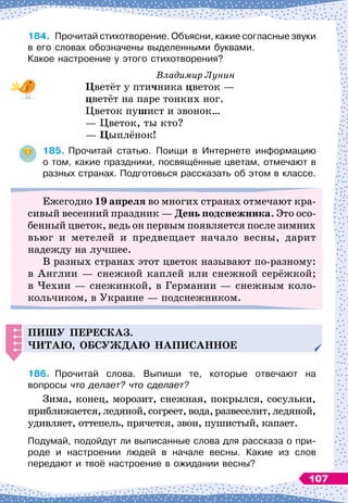 184.
	
Прочитай стихотворение. Объясни, какие согласные звуки
в его словах обозначены выделенными буквами.
Какое настроение у этого стихотворения?
Владимир Лунин
Ц
ветёт у птичника цветок
 
—
цветёт на паре тонких ног.
Цветок пушист и звонок…
— Цветок, ты кто?
—
Ц
ыплёнок!
185.
	
Прочитай статью. Поищи в Интернете информацию	
о том, какие праздники, посвящённые цветам, отмечают в
разных странах. Подготовься рассказать об этом в классе.
Ежегодно 19 апреля во многих странах отмечают кра-
сивый весенний праздник
 
— День подснежника. Это осо-
бенный цветок, ведь он первым появляется после зимних
вьюг и метелей и предвещает начало весны, дарит
надежду на лучшее.
В разных странах этот цветок называют по-разному:
в Англии
 
— снежной каплей или снежной серёжкой;
в Чехии
 
— снежинкой, в Германии
 
— снежным коло-
кольчиком, в Украине
 
— подснежником.
Пишу
п
ересказ.
Читаю, обсуж
д
аю на
п
исанное
186.
	
Прочитай слова. Выпиши те, которые отвечают на	
вопросы что делает? что сделает?
Зима, конец, морозит, снежная, покрылся, сосульки,
приближается, ледяной, согреет, вода, развеселит, ледяной,
удивляет, оттепель, прячется, звон, пушистый, капает.
Подумай, подойдут ли выписанные слова для рассказа о при-
роде и настроении людей в начале весны. Какие из слов	
передают и твоё настроение в ожидании весны?
107
 